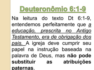 Na leitura do texto Dt 6:1-9,
entendemos perfeitamente que a
educação, prescrita no Antigo
Testamento, era de obrigação dos
pais. A igreja deve cumprir seu
papel na instrução baseada na
palavra de Deus, mas não pode
substituir as atribuições
paternas.
 