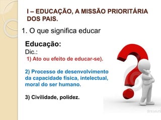 I – EDUCAÇÃO, A MISSÃO PRIORITÁRIA
DOS PAIS.
1. O que significa educar
Educação:
Dic.:
1) Ato ou efeito de educar-se).
2) Processo de desenvolvimento
da capacidade física, intelectual,
moral do ser humano.
3) Civilidade, polidez.
 