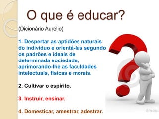 O que é educar?
(Dicionário Aurélio)
1. Despertar as aptidões naturais
do indivíduo e orientá-las segundo
os padrões e ideais de
determinada sociedade,
aprimorando-lhe as faculdades
intelectuais, físicas e morais.
2. Cultivar o espírito.
3. Instruir, ensinar.
4. Domesticar, amestrar, adestrar.
 