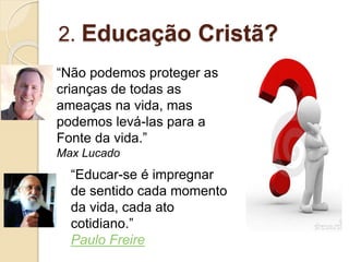 2. Educação Cristã?
“Não podemos proteger as
crianças de todas as
ameaças na vida, mas
podemos levá-las para a
Fonte da vida.”
Max Lucado
“Educar-se é impregnar
de sentido cada momento
da vida, cada ato
cotidiano.”
Paulo Freire
 