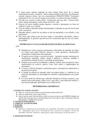  A marca única, genuína (sagrada) do autor emerge desta busca de si mesmo
contaminada do outro, na palavra. Dessa maneira quando escrevemos, não buscamos
somente respostas únicas, mas sim essencialmente PERGUNTAMOS. Permanente
inquietação de ser vivo, que nos remete a nós mesmos e à essência de nossa existência.
 Por tudo isso, escrever é muito difícil. Compromete mais que falar. Escrever deixa
marca, registra pensamento, sonho, desejo de morte e vida.
 Escrever da muito trabalho porque organiza e articula o pensamento na busca de
conhecer o outro, a si, o mundo.
 O ato de refletir é libertador porque instrumentaliza o educador no que ele tem de mais
vital: o seu pensar.
 Educador algum é sujeito de sua prática se não tem apropriado a sua reflexão, o seu
pensamento.
 Não existe ação reflexiva que não leve sempre a constatações, descobertas, reparos,
aprofundamento. E, portanto, que não nos leva a transformar algo em nós, nos outros,
na realidade.
IMPORTANCIA E FUNÇAO DO REGISTRO ESCRITO, DA REFLEXAO
p.40
 Mediados por nossos registros armazenamos informações da realidade, do objeto
em estudo, para poder refleti-lo, pensa-lo e assim aprende-lo, transformá-lo,
construindo o conhecimento antes ignorado.
 O registro escrito obriga o exercício de ações – operações mentais, intelectuais de
classificação, ordenação, análise, obriga a objetivar e sintetizar, trabalhar a
construção da estrutura do texto, a construção do pensamento.
 Somente nesse exercício disciplinado, cotidiano, solitário (mas povoado de outros
interlocutores) do escrever, pode-se evitar, lutar contra a vagabundagem do
pensamento.
 A escrita a reflexão disciplina o pensamento para a construção do conhecimento e
do processo de autoria.
 O resgate da reflexão do educador sobre sua própria pratica é o embrião de sua
teoria que desemboca na necessidade de confronto e aprofundamento com outros
teóricos.
 E é nessa tarefa de reflexão que o educador formaliza, da forma, comunica o que
praticou, para assim pensar, refletir, rever o que sabe e o que ainda não conhece, o
que necessita aprender, aprofundar em seu estudo teórico.
METODOLOGIA GEEMPIANA
1. LETRAS, PALAVRAS E TEXTOS
 letras: ex.: com que letra começa,com qual termina, quantas letras têm?
 palavras: ditado mudo, nomes, jogo da forca...
 textos: hora do conto, hora da noticia, incluir na rotina da sala de aula SEMPRE trabalhar um
tipo de texto, nem que seja só o ler pelo prazer de ler, mas todos os dias é necessário incluir no
planejamento o trabalho com um texto
2. CONTRATO PEDAGÓGICO
3. AMBIENTE ALFABETIZADOR
4. TESOURO
5. MERENDA
 Momento significativo de partilha, de comunhão, devendo ser utilizado como
tal. (perguntar qual será a merenda do dia, escrever no quadro o nome da
merenda, analisar a palavra, quem gosta, quem não gosta, do que gostam...)
6. TRABALHO EM GRUPO
 
