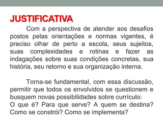 JUSTIFICATIVA
Com a perspectiva de atender aos desafios
postos pelas orientações e normas vigentes, é
preciso olhar de perto a escola, seus sujeitos,
suas complexidades e rotinas e fazer as
indagações sobre suas condições concretas, sua
história, seu retorno e sua organização interna.
Torna-se fundamental, com essa discussão,
permitir que todos os envolvidos se questionem e
busquem novas possibilidades sobre currículo:
O que é? Para que serve? A quem se destina?
Como se constrói? Como se implementa?
 
