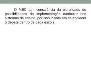 O MEC tem consciência da pluralidade de
possibilidades de implementação curricular nos
sistemas de ensino, por isso insiste em estabelecer
o debate dentro de cada escola.
 