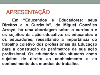 APRESENTAÇÃO
Em “Educandos e Educadores: seus
Direitos e o Currículo”, de Miguel Gonzáles
Arroyo, há uma abordagem sobre o currículo e
os sujeitos da ação educativa: os educandos e
os educadores, ressaltando a importância do
trabalho coletivo dos profissionais da Educação
para a construção de parâmetros de sua ação
profissional. Os educandos são situados como
sujeitos de direito ao conhecimento e ao
conhecimento dos mundos do trabalho.
 