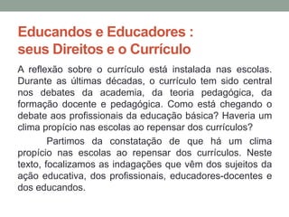 Educandos e Educadores :
seus Direitos e o Currículo
A reflexão sobre o currículo está instalada nas escolas.
Durante as últimas décadas, o currículo tem sido central
nos debates da academia, da teoria pedagógica, da
formação docente e pedagógica. Como está chegando o
debate aos profissionais da educação básica? Haveria um
clima propício nas escolas ao repensar dos currículos?
Partimos da constatação de que há um clima
propício nas escolas ao repensar dos currículos. Neste
texto, focalizamos as indagações que vêm dos sujeitos da
ação educativa, dos profissionais, educadores-docentes e
dos educandos.
 