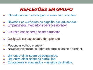 REFLEXÕES EM GRUPO
Os educandos nos obrigam a rever os currículos.
Revendo os currículos no espelho dos educandos.
Empregáveis, mercadoria para o emprego?
O direito aos saberes sobre o trabalho.
Desiguais na capacidade de aprender
Repensar velhas crenças.
Novas sensibilidades sobre os processos de aprender.
Um outro olhar sobre os educandos.
Um outro olhar sobre os currículos.
Educadores e educandos – sujeitos de direitos.
 