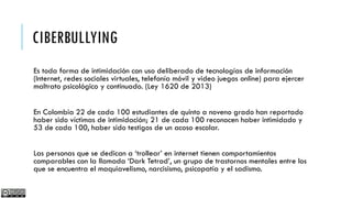 CIBERBULLYING
Es toda forma de intimidación con uso deliberado de tecnologías de información
(Internet, redes sociales virtuales, telefonía móvil y video juegos online) para ejercer
maltrato psicológico y continuado. (Ley 1620 de 2013)
En Colombia 22 de cada 100 estudiantes de quinto a noveno grado han reportado
haber sido víctimas de intimidación; 21 de cada 100 reconocen haber intimidado y
53 de cada 100, haber sido testigos de un acoso escolar.
Las personas que se dedican a ‘trollear’ en internet tienen comportamientos
comparables con la llamada ‘Dark Tetrad’, un grupo de trastornos mentales entre los
que se encuentra el maquiavelismo, narcisismo, psicopatía y el sadismo.

 