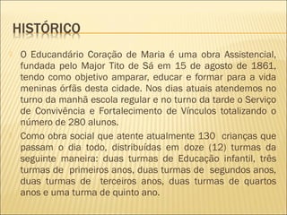  O Educandário Coração de Maria é uma obra Assistencial,
fundada pelo Major Tito de Sá em 15 de agosto de 1861,
tendo como objetivo amparar, educar e formar para a vida
meninas órfãs desta cidade. Nos dias atuais atendemos no
turno da manhã escola regular e no turno da tarde o Serviço
de Convivência e Fortalecimento de Vínculos totalizando o
número de 280 alunos.
 Como obra social que atente atualmente 130 crianças que
passam o dia todo, distribuídas em doze (12) turmas da
seguinte maneira: duas turmas de Educação infantil, três
turmas de primeiros anos, duas turmas de segundos anos,
duas turmas de terceiros anos, duas turmas de quartos
anos e uma turma de quinto ano.
 