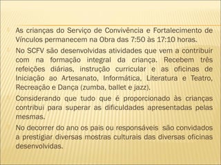  As crianças do Serviço de Convivência e Fortalecimento de
Vínculos permanecem na Obra das 7:50 às 17:10 horas.
 No SCFV são desenvolvidas atividades que vem a contribuir
com na formação integral da criança. Recebem três
refeições diárias, instrução curricular e as oficinas de
Iniciação ao Artesanato, Informática, Literatura e Teatro,
Recreação e Dança (zumba, ballet e jazz).
 Considerando que tudo que é proporcionado às crianças
contribui para superar as dificuldades apresentadas pelas
mesmas.
 No decorrer do ano os pais ou responsáveis são convidados
a prestigiar diversas mostras culturais das diversas oficinas
desenvolvidas.
 