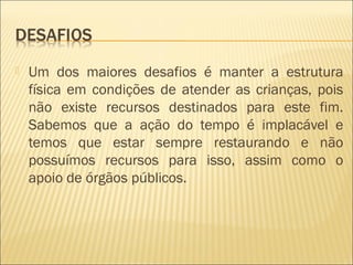  Um dos maiores desafios é manter a estrutura
física em condições de atender as crianças, pois
não existe recursos destinados para este fim.
Sabemos que a ação do tempo é implacável e
temos que estar sempre restaurando e não
possuímos recursos para isso, assim como o
apoio de órgãos públicos.
 