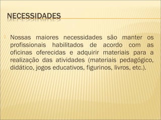  Nossas maiores necessidades são manter os
profissionais habilitados de acordo com as
oficinas oferecidas e adquirir materiais para a
realização das atividades (materiais pedagógico,
didático, jogos educativos, figurinos, livros, etc.).
 