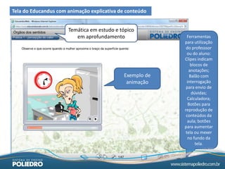 Tela do Educandus com animação explicativa de conteúdo


                      Temática em estudo e tópico
                         em aprofundamento                  Ferramentas
                                                          para utilização
                                                           do professsor
                                                            ou do aluno:
                                                          Clipes indicam
                                                              blocos de
                                                             anotações;
                                             Exemplo de       Balão com
                                              animação      interrogação
                                                           para envio de
                                                               dúvidas;
                                                            Calculadora;
                                                             Botões para
                                                          reprodução de
                                                           conteúdos da
                                                            aula; botões
                                                          para aumentar
                                                           tela ou mexer
                                                            no fundo da
                                                                 tela.
 