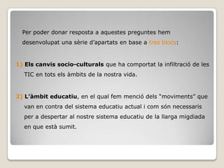 Per poder donar resposta a aquestes preguntes hem
  desenvolupat una sèrie d’apartats en base a tres blocs:


1) Els canvis socio-culturals que ha comportat la infiltració de les
  TIC en tots els àmbits de la nostra vida.


2) L’àmbit educatiu, en el qual fem menció dels “moviments” que
  van en contra del sistema educatiu actual i com són necessaris
  per a despertar al nostre sistema educatiu de la llarga migdiada
  en que està sumit.
 
