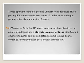 També aportem raons del per què utilitzar totes aquestes TICs i
  per a què i, a més a més, fem un recull de les eines amb que
  poden contar els alumnes i professors.



3) L’ús que es fa de les TIC en els centres escolars. Analitzem si
  aquest és adequat per a afavorir un aprenentatge significatiu i
  enumerem quines son les competències amb les que deuria
  contar qualsevol professor per a educar amb les TIC.
 