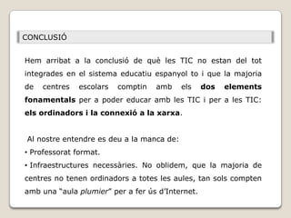 CONCLUSIÓ


Hem arribat a la conclusió de què les TIC no estan del tot
integrades en el sistema educatiu espanyol to i que la majoria
de   centres   escolars   comptin   amb    els    dos   elements
fonamentals per a poder educar amb les TIC i per a les TIC:
els ordinadors i la connexió a la xarxa.


Al nostre entendre es deu a la manca de:
• Professorat format.
• Infraestructures necessàries. No oblidem, que la majoria de
centres no tenen ordinadors a totes les aules, tan sols compten
amb una “aula plumier” per a fer ús d’Internet.
 