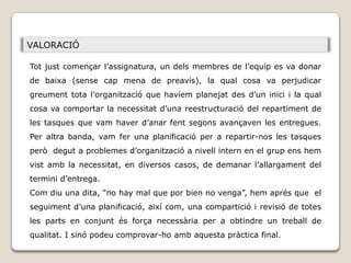 VALORACIÓ

Tot just començar l’assignatura, un dels membres de l’equip es va donar
de baixa (sense cap mena de preavís), la qual cosa va perjudicar
greument tota l’organització que havíem planejat des d’un inici i la qual
cosa va comportar la necessitat d’una reestructuració del repartiment de
les tasques que vam haver d’anar fent segons avançaven les entregues.
Per altra banda, vam fer una planificació per a repartir-nos les tasques
però degut a problemes d’organització a nivell intern en el grup ens hem
vist amb la necessitat, en diversos casos, de demanar l’allargament del
termini d’entrega.
Com diu una dita, “no hay mal que por bien no venga”, hem aprés que el
seguiment d’una planificació, així com, una compartició i revisió de totes
les parts en conjunt és força necessària per a obtindre un treball de
qualitat. I sinó podeu comprovar-ho amb aquesta pràctica final.
 