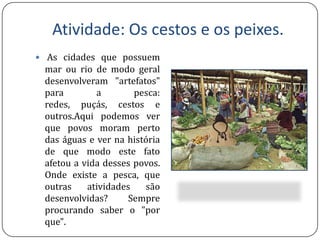 Atividade: Oscestoseospeixes.As cidades que possuem mar ou rio de modo geral desenvolveram "artefatos" para a pesca: redes, puçás, cestos e outros.Aqui podemos ver que povos moram perto das águas e ver na história de que modo este fato afetou a vida desses povos. Onde existe a pesca, que outras atividades são desenvolvidas? Sempre procurando saber o "por que".