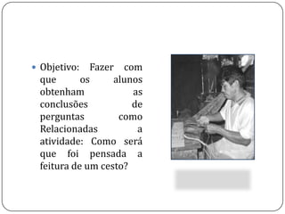 Objetivo: Fazer com que os alunos obtenham as conclusões de perguntas como Relacionadas a atividade: Como será que foi pensada a feitura de um cesto? 