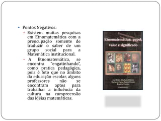  Busca de inicio identificar problemas (matemáticos) a partir do conhecimento do outro, conseguindo levar aos educadores (matemáticos) a lidar com a questão da diversidade cultural dentro da sala de aula. Pontos Negativos:Existem muitas pesquisas em Etnomatemática com a preocupação somente de traduzir o saber de um grupo social para a Matemática institucional.