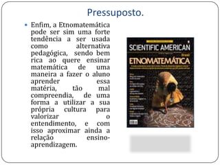  A Etnomatemática, se encontra “engatinhando”, como pratica pedagógica, pois é foto que no âmbito da educação escolar, alguns professores não se encontram aptos para trabalhar a influência da cultura na compreensão das idéias matemáticas.Pressuposto.Enfim, a Etnomatemática pode ser sim uma forte tendência a ser usada como alternativa pedagógica,  sendo bem rica ao quere ensinar matemática de uma maneira a fazer o aluno aprender essa matéria, tão mal compreendia,  de uma forma a utilizar a sua própria cultura para valorizar o entendimento, e com isso aproximar ainda a relação ensino-aprendizagem.