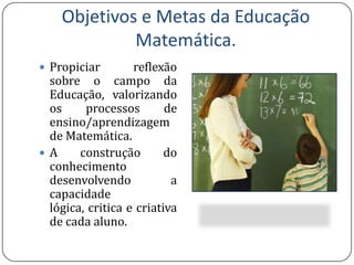 Objetivos e Metas da Educação Matemática.Propiciar reflexão sobre o campo da Educação, valorizando os processos de ensino/aprendizagem de Matemática.A construção do conhecimento desenvolvendo a capacidade lógica, critica e criativa de cada aluno.