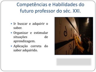Competências e Habilidades do futuro professor do séc. XXI.Ir buscar e adquirir o saber.Organizar e estimular situações de aprendizagem.Aplicação correta do saber adquirido.