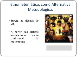 Etnomatemática, como Alternativa Metodológica.Surgiu na década de 70.A partir das criticas sociais sobre o ensino tradicional da matemática.