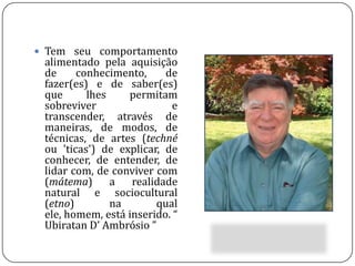 Tem seu comportamento alimentado pela aquisição de conhecimento, de fazer(es) e de saber(es) que lhes permitam sobreviver e transcender, através de maneiras, de modos, de técnicas, de artes (techné ou 'ticas') de explicar, de conhecer, de entender, de lidar com, de conviver com (mátema) a realidade natural e sociocultural (etno) na qual ele, homem, está inserido. “ Ubiratan D’ Ambrósio ”