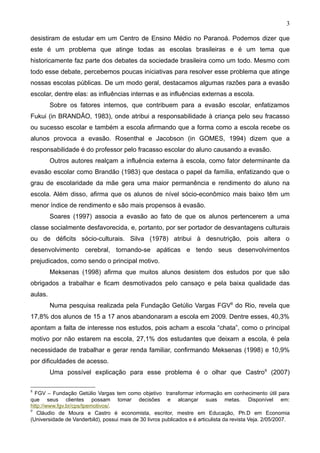 3

desistiram de estudar em um Centro de Ensino Médio no Paranoá. Podemos dizer que
este é um problema que atinge todas as escolas brasileiras e é um tema que
historicamente faz parte dos debates da sociedade brasileira como um todo. Mesmo com
todo esse debate, percebemos poucas iniciativas para resolver esse problema que atinge
nossas escolas públicas. De um modo geral, destacamos algumas razões para a evasão
escolar, dentre elas: as influências internas e as influências externas a escola.
         Sobre os fatores internos, que contribuem para a evasão escolar, enfatizamos
Fukui (in BRANDÃO, 1983), onde atribui a responsabilidade à criança pelo seu fracasso
ou sucesso escolar e também a escola afirmando que a forma como a escola recebe os
alunos provoca a evasão. Rosenthal e Jacobson (in GOMES, 1994) dizem que a
responsabilidade é do professor pelo fracasso escolar do aluno causando a evasão.
         Outros autores realçam a influência externa à escola, como fator determinante da
evasão escolar como Brandão (1983) que destaca o papel da família, enfatizando que o
grau de escolaridade da mãe gera uma maior permanência e rendimento do aluno na
escola. Além disso, afirma que os alunos de nível sócio-econômico mais baixo têm um
menor índice de rendimento e são mais propensos à evasão.
         Soares (1997) associa a evasão ao fato de que os alunos pertencerem a uma
classe socialmente desfavorecida, e, portanto, por ser portador de desvantagens culturais
ou de déficits sócio-culturais. Silva (1978) atribui à desnutrição, pois altera o
desenvolvimento cerebral, tornando-se apáticas e tendo seus desenvolvimentos
prejudicados, como sendo o principal motivo.
         Meksenas (1998) afirma que muitos alunos desistem dos estudos por que são
obrigados a trabalhar e ficam desmotivados pelo cansaço e pela baixa qualidade das
aulas.
         Numa pesquisa realizada pela Fundação Getúlio Vargas FGV8 do Rio, revela que
17,8% dos alunos de 15 a 17 anos abandonaram a escola em 2009. Dentre esses, 40,3%
apontam a falta de interesse nos estudos, pois acham a escola “chata”, como o principal
motivo por não estarem na escola, 27,1% dos estudantes que deixam a escola, é pela
necessidade de trabalhar e gerar renda familiar, confirmando Meksenas (1998) e 10,9%
por dificuldades de acesso.
         Uma possível explicação para esse problema é o olhar que Castro9 (2007)

8
  FGV – Fundação Getúlio Vargas tem como objetivo transformar informação em conhecimento útil para
que seus clientes possam tomar decisões e alcançar suas metas. Disponível em:
http://www.fgv.br/cps/tpemotivos/.
9
   Cláudio de Moura e Castro é economista, escritor, mestre em Educação, Ph.D em Economia
(Universidade de Vanderbild), possui mais de 30 livros publicados e é articulista da revista Veja. 2/05/2007.
 