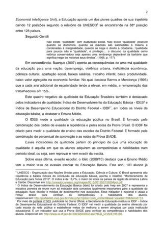 2

Economist Intelligence Unit), a Educação aponta um dos piores quadros de sua trajetória
caindo 12 posições segundo o relatório da UNESCO5 se encontrando na 88ª posição
entre 128 países.
        Segundo Gentili
                         Não existe “qualidade” com dualização social. Não existe “qualidade” possível
                         quando se discrimina, quando as maiorias são submetidas à miséria e
                         condenadas à marginalidade, quando se nega o direito à cidadania...”qualidade
                         para poucos não é “qualidade”, é privilégio.... o discurso da qualidade como
                         retórica conservadora seja apenas uma lembrança deplorável da barbárie que
                         significa negar às maiorias seus direitos”. (1995, p. 177).
        Em concordância, Buarque (2007) aponta as consequências de uma má qualidade
da educação para uma nação: desemprego, violência urbana, ineficiência econômica,
pobreza cultural, apartação social, baixos salários, trabalho infantil, baixa produtividade,
baixo valor agregado na economia familiar. No qual destaca Barros e Mendonça (1995)
que a cada ano adicional de escolaridade tende a elevar, em média, a remuneração dos
trabalhadores em 15%.
        Este quadro negativo da qualidade da Educação Brasileira também é destacado
pelos indicadores de qualidade: Índice de Desenvolvimento da Educação Básica - IDEB 6 e
Índice de Desempenho Educacional do Distrito Federal - IDDF7, em todos os níveis da
educação básica, a destacar o Ensino Médio.
        O IDEB mede a qualidade da educação pública no Brasil. É formado pela
combinação dos dados de evasão e repetência e pelas notas da Prova Brasil. O IDDF foi
criado para medir a qualidade de ensino das escolas do Distrito Federal. É formado pela
combinação do percentual de aprovação e as notas da Prova SIADE.
        Esses indicadores de qualidade partem do princípio de que uma educação de
qualidade é aquela em que os alunos adquirem as competências e habilidades num
período ideal, ou seja, sem reprovar e nem evadir da escola.
        Sobre essa última, evasão escolar, o Ideb (2009/10) destaca que o Ensino Médio
tem a maior taxa de evasão escolar da Educação Básica. Este ano, 103 alunos já
5
  UNESCO - Organização das Nações Unidas para a Educação, Ciência e Cultura. O Brasil apresenta alta
repetência e baixos índices de conclusão da educação básica, aponta o relatório "Monitoramento de
Educação para Todos 2010". O índice é de 18,7%, o maior de todos os países da região da América Latina
e Caribe. Disponível em: http://unesdoc.unesco.org/images/0015/001592/159294por.pdf.
6
  O Índice de Desenvolvimento da Educação Básica (Ideb) foi criado pelo Inep em 2007 e representa a
iniciativa pioneira de reunir num só indicador dois conceitos igualmente importantes para a qualidade da
educação: fluxo escolar e médias de desempenho nas avaliações. Esse indicador é nacional e utiliza a
Prova       Brasil    para      verificar     as     competências       e     habilidades      dos    alunos.
Disponível em: http://portalideb.inep.gov.br/index.php?option=com_content&task=view&id=10&Itemid=13.
7
  Por meio da portaria nº 503, publicada no Diário Oficial, a Secretaria de Educação instituiu o IDDF – Índice
de Desempenho Educacional do Distrito Federal. O IDDF vai medir a qualidade do ensino oferecido por
cada escola da rede pública e estabelecer metas de melhoria a serem atingidas por cada instituição
educacional. É um indicador que usa a Prova SIADE para verificar as competências e habilidades dos
alunos. Disponível em: http://www.se.df.gov.br/300/30003002.asp?ttCD_CHAVE=95186.
 