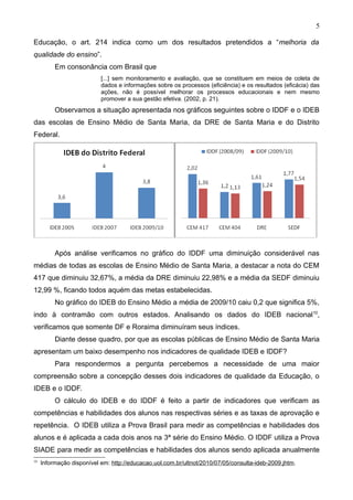 5

Educação, o art. 214 indica como um dos resultados pretendidos a “melhoria da
qualidade do ensino”.
          Em consonância com Brasil que
                           [...] sem monitoramento e avaliação, que se constituem em meios de coleta de
                           dados e informações sobre os processos (eficiência) e os resultados (eficácia) das
                           ações, não é possível melhorar os processos educacionais e nem mesmo
                           promover a sua gestão efetiva. (2002, p. 21).
          Observamos a situação apresentada nos gráficos seguintes sobre o IDDF e o IDEB
das escolas de Ensino Médio de Santa Maria, da DRE de Santa Maria e do Distrito
Federal.




          Após análise verificamos no gráfico do IDDF uma diminuição considerável nas
médias de todas as escolas de Ensino Médio de Santa Maria, a destacar a nota do CEM
417 que diminuiu 32,67%, a média da DRE diminuiu 22,98% e a média da SEDF diminuiu
12,99 %, ficando todos aquém das metas estabelecidas.
          No gráfico do IDEB do Ensino Médio a média de 2009/10 caiu 0,2 que significa 5%,
indo à contramão com outros estados. Analisando os dados do IDEB nacional 10,
verificamos que somente DF e Roraima diminuíram seus índices.
          Diante desse quadro, por que as escolas públicas de Ensino Médio de Santa Maria
apresentam um baixo desempenho nos indicadores de qualidade IDEB e IDDF?
          Para respondermos a pergunta percebemos a necessidade de uma maior
compreensão sobre a concepção desses dois indicadores de qualidade da Educação, o
IDEB e o IDDF.
          O cálculo do IDEB e do IDDF é feito a partir de indicadores que verificam as
competências e habilidades dos alunos nas respectivas séries e as taxas de aprovação e
repetência. O IDEB utiliza a Prova Brasil para medir as competências e habilidades dos
alunos e é aplicada a cada dois anos na 3ª série do Ensino Médio. O IDDF utiliza a Prova
SIADE para medir as competências e habilidades dos alunos sendo aplicada anualmente
10
     Informação disponível em: http://educacao.uol.com.br/ultnot/2010/07/05/consulta-ideb-2009.jhtm.
 