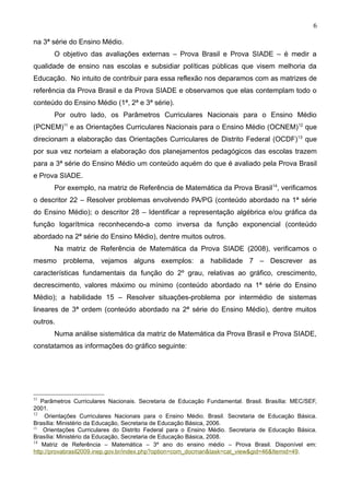 6

na 3ª série do Ensino Médio.
       O objetivo das avaliações externas – Prova Brasil e Prova SIADE – é medir a
qualidade de ensino nas escolas e subsidiar políticas públicas que visem melhoria da
Educação. No intuito de contribuir para essa reflexão nos deparamos com as matrizes de
referência da Prova Brasil e da Prova SIADE e observamos que elas contemplam todo o
conteúdo do Ensino Médio (1ª, 2ª e 3ª série).
       Por outro lado, os Parâmetros Curriculares Nacionais para o Ensino Médio
(PCNEM)11 e as Orientações Curriculares Nacionais para o Ensino Médio (OCNEM)12 que
direcionam a elaboração das Orientações Curriculares de Distrito Federal (OCDF) 13 que
por sua vez norteiam a elaboração dos planejamentos pedagógicos das escolas trazem
para a 3ª série do Ensino Médio um conteúdo aquém do que é avaliado pela Prova Brasil
e Prova SIADE.
       Por exemplo, na matriz de Referência de Matemática da Prova Brasil14, verificamos
o descritor 22 – Resolver problemas envolvendo PA/PG (conteúdo abordado na 1ª série
do Ensino Médio); o descritor 28 – Identificar a representação algébrica e/ou gráfica da
função logarítmica reconhecendo-a como inversa da função exponencial (conteúdo
abordado na 2ª série do Ensino Médio), dentre muitos outros.
       Na matriz de Referência de Matemática da Prova SIADE (2008), verificamos o
mesmo problema, vejamos alguns exemplos: a habilidade 7 – Descrever as
características fundamentais da função do 2º grau, relativas ao gráfico, crescimento,
decrescimento, valores máximo ou mínimo (conteúdo abordado na 1ª série do Ensino
Médio); a habilidade 15 – Resolver situações-problema por intermédio de sistemas
lineares de 3ª ordem (conteúdo abordado na 2ª série do Ensino Médio), dentre muitos
outros.
       Numa análise sistemática da matriz de Matemática da Prova Brasil e Prova SIADE,
constatamos as informações do gráfico seguinte:




11
   Parâmetros Curriculares Nacionais. Secretaria de Educação Fundamental. Brasil. Brasília: MEC/SEF,
2001.
12
     Orientações Curriculares Nacionais para o Ensino Médio. Brasil. Secretaria de Educação Básica.
Brasília: Ministério da Educação, Secretaria de Educação Básica, 2006.
13
    Orientações Curriculares do Distrito Federal para o Ensino Médio. Secretaria de Educação Básica.
Brasília: Ministério da Educação, Secretaria de Educação Básica, 2008.
14
   Matriz de Referência – Matemática – 3º ano do ensino médio – Prova Brasil. Disponível em:
http://provabrasil2009.inep.gov.br/index.php?option=com_docman&task=cat_view&gid=46&Itemid=49.
 
