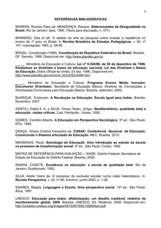 9

                         REFERÊNCIAS BIBLIOGRÁFICAS

BARROS, Ricardo Paes de; MENDONÇA, Rosane. Determinantes da Desigualdade no
Brasil. Rio de Janeiro: Ipea, 1995. (Texto para discussão, n. 377).

BRANDÃO, Zaia et alii. O estado da arte da pesquisa sobre evasão e repetência no
ensino de 1º grau no Brasil. In Revista Brasileira de Estudos Pedagógicos, v. 64, nº
147, maio/agosto 1983, p. 38-69.

BRASIL. Constituição (1988). Constituição da República Federativa do Brasil. Brasília,
DF: Senado, 1988. Disponível em: http://www.planalto.gov.br.

_____. Ministério da Educação e Cultura. Lei nº 9.394/96, de 20 de dezembro de 1996.
Estabelece as diretrizes e bases da educação nacional. Lei das Diretrizes e Bases
da Educação. Diário Oficial da União, 23 dez. 1996. Disponível em:
http://www.planalto.gov.br/ccivil_03/LEIS/L9394.htm.

_____. Ministério da Educação e Cultura. Programa Ensino Médio Inovador.
Documento Orientador. Secretaria de Educação Básica. Diretoria de Concepções e
Orientações Curriculares para Educação Básica. Brasília, setembro. 2009.

BUARQUE, Cristovam. A Revolução na Educação: Escola igual para todos. Brasília.
Novembro, 2007.

GENTILI, Pablo A. A. e SILVA, Tomaz Tadeu. (Orgs). Neoliberalismo, qualidade total e
educação: visões críticas. 2.ed. Petrópolis : Vozes, 1995.

GOMES, Candido Alberto. A Educação em Perspectiva Sociológica. 3ª ed., São Paulo:
EPU, 1994.

GRAÇA, Tereza Cristina Cerqueira da. CONAE: Conferência Nacional de Educação.
Construindo o Sistema articulado de Educação. MEC. Brasília, 2010.

MEKSENAS, Paulo. Sociologia da Educação: Uma introdução ao estudo da escola
no processo de transformação social. 2ª ed., São Paulo: Cortez, 1992.

MATRIZ DE REFERÊNCIA PARA AVALIAÇÃO – SIADE. Distrito Federal. Secretaria de
Estado de Educação do Distrito Federal. Brasília, 2008.

RAMOS, COSETE. Excelência na educação: a escola de qualidade total. Rio de
Janeiro: Qualitymark, 1992.

SILVA, Arlete Vieira da. O processo de exclusão escolar numa visão heterotópica. In:
Revista Perspectiva. v. 25, nº 86, Erechim, junho 2000, p. 1-28.

SOARES, Magda. Linguagem e Escola. Uma perspectiva social. 15ª ed., São Paulo:
Ática, 1997.

UNESCO. Educação para todos: alfabetização; um desafio inadiável, relatório de
monitoramento global, 2008. Brasília: UNESCO, Ed. Moderna, 2008. Disponível em:
http://unesdoc.unesco.org/images/0015/001592/159294por.pdf.
 