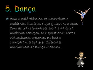  Com o Balé Clássico, as narrativas e
ambientes ilusórios é que guiavam a cena.
Com as transformações sociais da época
moderna, começou-se a questionar certos
virtuosismos presentes no balé e
começaram a aparecer diferentes
movimentos de Dança Moderna.
 