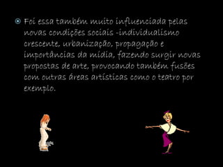  Foi essa também muito influenciada pelas
novas condições sociais -individualismo
crescente, urbanização, propagação e
importâncias da mídia, fazendo surgir novas
propostas de arte, provocando também fusões
com outras áreas artísticas como o teatro por
exemplo.
 
