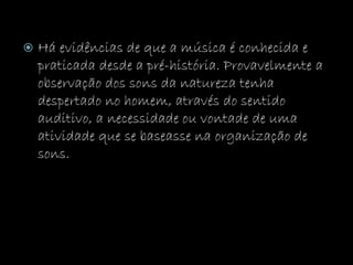  Há evidências de que a música é conhecida e
praticada desde a pré-história. Provavelmente a
observação dos sons da natureza tenha
despertado no homem, através do sentido
auditivo, a necessidade ou vontade de uma
atividade que se baseasse na organização de
sons.
 