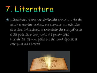  Literatura pode ser definida como a arte de
criar e recriar textos, de compor ou estudar
escritos artísticos; o exercício da eloquência
e da poesia; o conjunto de produções
literárias de um país ou de uma época; a
carreira das letras.
 