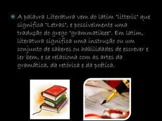  A palavra Literatura vem do latim "litteris" que
significa "Letras", e possivelmente uma
tradução do grego "grammatikee". Em latim,
literatura significa uma instrução ou um
conjunto de saberes ou habilidades de escrever e
ler bem, e se relaciona com as artes da
gramática, da retórica e da poética.
 