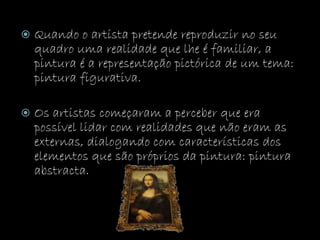  Quando o artista pretende reproduzir no seu
quadro uma realidade que lhe é familiar, a
pintura é a representação pictórica de um tema:
pintura figurativa.
 Os artistas começaram a perceber que era
possível lidar com realidades que não eram as
externas, dialogando com características dos
elementos que são próprios da pintura: pintura
abstracta.
 