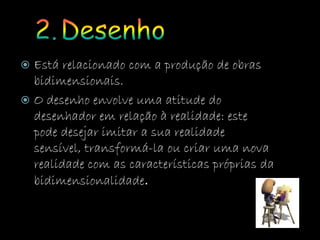  Está relacionado com a produção de obras
bidimensionais.
 O desenho envolve uma atitude do
desenhador em relação à realidade: este
pode desejar imitar a sua realidade
sensível, transformá-la ou criar uma nova
realidade com as características próprias da
bidimensionalidade.
 