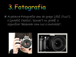  A palavra Fotografia vem do grego [fós] ("luz"),
e [grafis] ("estilo", "pincel") ou grafê, e
significa “desenhar com luz e contraste”.
 