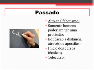 Passado
• Alto analfabetismo;
• Somente homens
poderiam ter uma
profissão;
• Educação a distância
através de apostilas;
• Inicio dos cursos
técnicos;
• Telecurso.
 