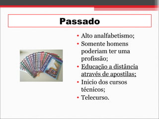 Passado
• Alto analfabetismo;
• Somente homens
poderiam ter uma
profissão;
• Educação a distância
através de apostilas;
• Inicio dos cursos
técnicos;
• Telecurso.
 