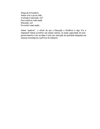 Chega de brincadeira,
Vamos tirar o pe do chão,
A solução é educação, viu?
Para construir essa nação
Educação, viu?
Pra evoluir essa nação...

Vamos “quebrar” o rótulo de que a Educação a Distância é algo frio e
impessoal! Vamos acreditar nos nossos valores, na nossa capacidade de auto-
gerenciamento e dar as mãos e lutar por educação de qualidade adequada aos
avanços tecnológicos e políticos do momento.
 