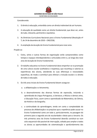 GOVERNO DO ESTADO DE SÃO PAULO
                                SECRETARIA DA EDUCAÇÃO

    Considerando:

    1.   O direito à educação, entendido como um direito inalienável do ser humano.

    2.   A educação de qualidade como um direito fundamental, que deve ser, antes
         de tudo, relevante, pertinente e equitativa.

    3.   As Diretrizes Curriculares Nacionais para o Ensino Fundamental (Resolução nº
         7, de 14 de dezembro de 2010 – CNE/CEB).

    4.   A ampliação da duração do Ensino Fundamental para nove anos.

Propõe-se:

    1.   Ciclos, séries e outras formas de organização serão compreendidos como
         tempos e espaços interdependentes e articulados entre si, ao longo dos nove
         anos de duração do Ensino Fundamental.

    2.   O trabalho educativo no Ensino Fundamental deve empenhar-se na promoção
         de uma cultura escolar acolhedora e respeitosa, que reconheça e valorize as
         experiências dos alunos, atendendo às suas diferenças e necessidades
         específicas, de modo a contribuir para efetivar a inclusão escolar e o direito
         de todos à educação.

    3.   Os três anos iniciais do Ensino Fundamental devem assegurar:

         a. a alfabetização e o letramento;

         b. o desenvolvimento das diversas formas de expressão, incluindo o
             aprendizado da Língua Portuguesa, a Literatura, a Música e demais artes,
             a Educação Física, assim como o aprendizado da Matemática, da Ciência,
             da História e da Geografia;

         c. a continuidade da aprendizagem, tendo em conta a complexidade do
             processo de alfabetização e os prejuízos que a repetência pode causar no
             Ensino Fundamental como um todo e, particularmente, na passagem do
             primeiro para o segundo ano de escolaridade e deste para o terceiro. Os
             três primeiros anos do Ensino Fundamental deverão constituir-se num
             ciclo sequencial não passível de interrupção, voltado para ampliar a todos
             os alunos as oportunidades de sistematização e aprofundamento das


                                                                           Página 10 de 22
 
