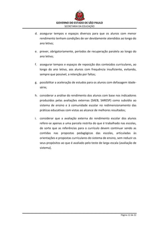 GOVERNO DO ESTADO DE SÃO PAULO
                        SECRETARIA DA EDUCAÇÃO

d. assegurar tempos e espaços diversos para que os alunos com menor
     rendimento tenham condições de ser devidamente atendidos ao longo do
     ano letivo;

e. prever, obrigatoriamente, períodos de recuperação paralela ao longo do
     ano letivo;

f. assegurar tempos e espaços de reposição dos conteúdos curriculares, ao
     longo do ano letivo, aos alunos com frequência insuficiente, evitando,
     sempre que possível, a retenção por faltas;

g. possibilitar a aceleração de estudos para os alunos com defasagem idade-
     série;

h. considerar a análise do rendimento dos alunos com base nos indicadores
     produzidos pelas avaliações externas (SAEB, SARESP) como subsídio ao
     sistema de ensino e à comunidade escolar no redimensionamento das
     práticas educativas com vistas ao alcance de melhores resultados;

i.   considerar que a avaliação externa do rendimento escolar dos alunos
     refere-se apenas a uma parcela restrita do que é trabalhado nas escolas,
     de sorte que as referências para o currículo devem continuar sendo as
     contidas nas propostas pedagógicas das escolas, articuladas às
     orientações e propostas curriculares do sistema de ensino, sem reduzir os
     seus propósitos ao que é avaliado pelo teste de larga escala (avaliação de
     sistema).




                                                                   Página 12 de 22
 