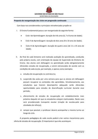 GOVERNO DO ESTADO DE SÃO PAULO
                                SECRETARIA DA EDUCAÇÃO

Proposta de reorganização dos ciclos em progressão continuada

   Com base nos considerandos e princípios retroelencados propõe-se:

  I.    O Ensino Fundamental passa a ser reorganizado da seguinte forma:

               Ciclo I de Aprendizagem: duração de três anos (6, 7 e 8 anos de idade);

               Ciclo II de Aprendizagem: duração de dois anos (9 e 10 anos de idade);

               Ciclo III de Aprendizagem: duração de quatro anos (de 11 a 14 anos de
               idade).



  II.   Ao final de cada bimestre será realizada avaliação do aprendizado, conduzida
        pela própria escola, com orientação da equipe de Supervisão da Diretoria de
        Ensino. Aos alunos com defasagem no aprendizado serão obrigatoriamente
        oferecidos estudos de recuperação, a serem estruturados de acordo com as
        condições de cada escola, por exemplo, e apenas como exemplos:

        a. estudos de recuperação no contraturno;

        b. suspensão das aulas por uma semana para que os alunos em defasagem
            possam recuperar os conteúdos não aprendidos. Simultaneamente, aos
            estudantes que tiverem desempenho adequado serão oferecidas
            oportunidades para estudos de diversificação curricular durante esse
            período;

        c. oferecimento de estudos de recuperação em estabelecimento mais
            próximo daquele em que os estudantes estejam matriculados. Neste caso
            será providenciado transporte escolar (criação de escolas-polo para
            atividades de reforço);

        d. sempre que possível, o professor deverá acompanhar a mesma turma ao
            longo do ciclo.

        A proposta pedagógica de cada escola poderá criar outros mecanismos para
oferta de estudos de recuperação. O importante é que eles aconteçam.




                                                                            Página 13 de 22
 
