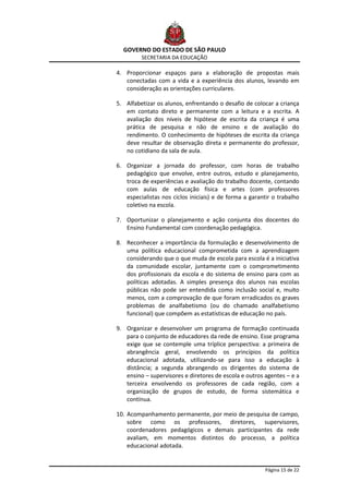GOVERNO DO ESTADO DE SÃO PAULO
         SECRETARIA DA EDUCAÇÃO

4. Proporcionar espaços para a elaboração de propostas mais
   conectadas com a vida e a experiência dos alunos, levando em
   consideração as orientações curriculares.

5. Alfabetizar os alunos, enfrentando o desafio de colocar a criança
   em contato direto e permanente com a leitura e a escrita. A
   avaliação dos níveis de hipótese de escrita da criança é uma
   prática de pesquisa e não de ensino e de avaliação do
   rendimento. O conhecimento de hipóteses de escrita da criança
   deve resultar de observação direta e permanente do professor,
   no cotidiano da sala de aula.

6. Organizar a jornada do professor, com horas de trabalho
   pedagógico que envolve, entre outros, estudo e planejamento,
   troca de experiências e avaliação do trabalho docente, contando
   com aulas de educação física e artes (com professores
   especialistas nos ciclos iniciais) e de forma a garantir o trabalho
   coletivo na escola.

7. Oportunizar o planejamento e ação conjunta dos docentes do
   Ensino Fundamental com coordenação pedagógica.

8. Reconhecer a importância da formulação e desenvolvimento de
   uma política educacional comprometida com a aprendizagem
   considerando que o que muda de escola para escola é a iniciativa
   da comunidade escolar, juntamente com o comprometimento
   dos profissionais da escola e do sistema de ensino para com as
   políticas adotadas. A simples presença dos alunos nas escolas
   públicas não pode ser entendida como inclusão social e, muito
   menos, com a comprovação de que foram erradicados os graves
   problemas de analfabetismo (ou do chamado analfabetismo
   funcional) que compõem as estatísticas de educação no país.

9. Organizar e desenvolver um programa de formação continuada
   para o conjunto de educadores da rede de ensino. Esse programa
   exige que se contemple uma tríplice perspectiva: a primeira de
   abrangência geral, envolvendo os princípios da política
   educacional adotada, utilizando-se para isso a educação à
   distância; a segunda abrangendo os dirigentes do sistema de
   ensino – supervisores e diretores de escola e outros agentes – e a
   terceira envolvendo os professores de cada região, com a
   organização de grupos de estudo, de forma sistemática e
   contínua.

10. Acompanhamento permanente, por meio de pesquisa de campo,
    sobre como os professores, diretores, supervisores,
    coordenadores pedagógicos e demais participantes da rede
    avaliam, em momentos distintos do processo, a política
    educacional adotada.


                                                         Página 15 de 22
 