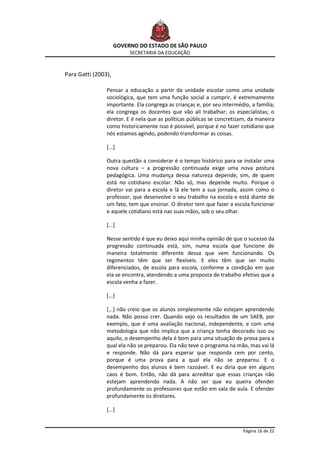 GOVERNO DO ESTADO DE SÃO PAULO
                          SECRETARIA DA EDUCAÇÃO



Para Gatti (2003),

                Pensar a educação a partir da unidade escolar como uma unidade
                sociológica, que tem uma função social a cumprir, é extremamente
                importante. Ela congrega as crianças e, por seu intermédio, a família;
                ela congrega os docentes que vão ali trabalhar; os especialistas; o
                diretor. E é nela que as políticas públicas se concretizam, da maneira
                como historicamente isso é possível, porque é no fazer cotidiano que
                nós estamos agindo, podendo transformar as coisas.

                [...]

                Outra questão a considerar é o tempo histórico para se instalar uma
                nova cultura – a progressão continuada exige uma nova postura
                pedagógica. Uma mudança dessa natureza depende, sim, de quem
                está no cotidiano escolar. Não só, mas depende muito. Porque o
                diretor vai para a escola e lá ele tem a sua jornada, assim como o
                professor, que desenvolve o seu trabalho na escola e está diante de
                um fato, tem que ensinar. O diretor tem que fazer a escola funcionar
                e aquele cotidiano está nas suas mãos, sob o seu olhar.

                [...]

                Nesse sentido é que eu deixo aqui minha opinião de que o sucesso da
                progressão continuada está, sim, numa escola que funcione de
                maneira totalmente diferente dessa que vem funcionando. Os
                regimentos têm que ser flexíveis. E eles têm que ser muito
                diferenciados, de escola para escola, conforme a condição em que
                ela se encontra, atendendo a uma proposta de trabalho efetivo que a
                escola venha a fazer.

                [...]

                [...] não creio que os alunos simplesmente não estejam aprendendo
                nada. Não posso crer. Quando vejo os resultados de um SAEB, por
                exemplo, que é uma avaliação nacional, independente, e com uma
                metodologia que não implica que a criança tenha decorado isso ou
                aquilo, o desempenho dela é bom para uma situação de prova para a
                qual ela não se preparou. Ela não teve o programa na mão, mas vai lá
                e responde. Não dá para esperar que responda cem por cento,
                porque é uma prova para a qual ela não se preparou. E o
                desempenho dos alunos é bem razoável. E eu diria que em alguns
                caos é bom. Então, não dá para acreditar que essas crianças não
                estejam aprendendo nada. A não ser que eu queira ofender
                profundamente os professores que estão em sala de aula. E ofender
                profundamente os diretores.

                [...]


                                                                         Página 16 de 22
 