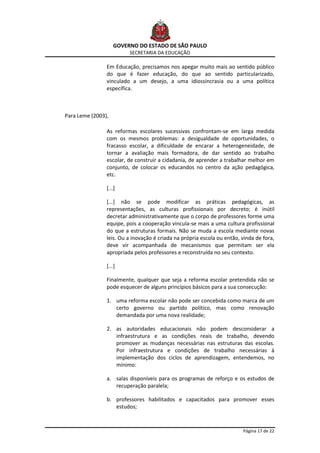GOVERNO DO ESTADO DE SÃO PAULO
                         SECRETARIA DA EDUCAÇÃO

                Em Educação, precisamos nos apegar muito mais ao sentido público
                do que é fazer educação, do que ao sentido particularizado,
                vinculado a um desejo, a uma idiossincrasia ou a uma política
                específica.



Para Leme (2003),

                As reformas escolares sucessivas confrontam-se em larga medida
                com os mesmos problemas: a desigualdade de oportunidades, o
                fracasso escolar, a dificuldade de encarar a heterogeneidade, de
                tornar a avaliação mais formadora, de dar sentido ao trabalho
                escolar, de construir a cidadania, de aprender a trabalhar melhor em
                conjunto, de colocar os educandos no centro da ação pedagógica,
                etc.

                [...]

                [...] não se pode modificar as práticas pedagógicas, as
                representações, as culturas profissionais por decreto; é inútil
                decretar administrativamente que o corpo de professores forme uma
                equipe, pois a cooperação vincula-se mais a uma cultura profissional
                do que a estruturas formais. Não se muda a escola mediante novas
                leis. Ou a inovação é criada na própria escola ou então, vinda de fora,
                deve vir acompanhada de mecanismos que permitam ser ela
                apropriada pelos professores e reconstruída no seu contexto.

                [...]

                Finalmente, qualquer que seja a reforma escolar pretendida não se
                pode esquecer de alguns princípios básicos para a sua consecução:

                1. uma reforma escolar não pode ser concebida como marca de um
                   certo governo ou partido político, mas como renovação
                   demandada por uma nova realidade;

                2. as autoridades educacionais não podem desconsiderar a
                   infraestrutura e as condições reais de trabalho, devendo
                   promover as mudanças necessárias nas estruturas das escolas.
                   Por infraestrutura e condições de trabalho necessárias à
                   implementação dos ciclos de aprendizagem, entendemos, no
                   mínimo:

                a. salas disponíveis para os programas de reforço e os estudos de
                   recuperação paralela;

                b. professores habilitados e capacitados para promover esses
                   estudos;



                                                                         Página 17 de 22
 